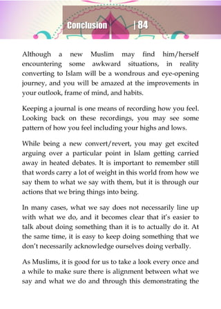 Conclusion | 84
Although a new Muslim may find him/herself
encountering some awkward situations, in reality
converting to Islam will be a wondrous and eye-opening
journey, and you will be amazed at the improvements in
your outlook, frame of mind, and habits.
Keeping a journal is one means of recording how you feel.
Looking back on these recordings, you may see some
pattern of how you feel including your highs and lows.
While being a new convert/revert, you may get excited
arguing over a particular point in Islam getting carried
away in heated debates. It is important to remember still
that words carry a lot of weight in this world from how we
say them to what we say with them, but it is through our
actions that we bring things into being.
In many cases, what we say does not necessarily line up
with what we do, and it becomes clear that it’s easier to
talk about doing something than it is to actually do it. At
the same time, it is easy to keep doing something that we
don’t necessarily acknowledge ourselves doing verbally.
As Muslims, it is good for us to take a look every once and
a while to make sure there is alignment between what we
say and what we do and through this demonstrating the
 