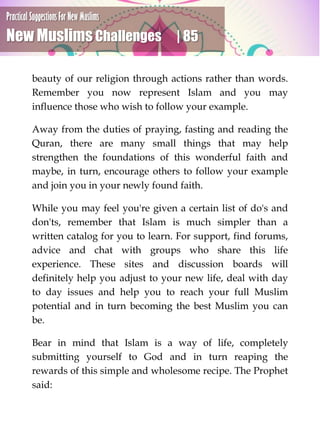 Practical Suggestions For New Muslims
New Muslims Challenges | 85
beauty of our religion through actions rather than words.
Remember you now represent Islam and you may
influence those who wish to follow your example.
Away from the duties of praying, fasting and reading the
Quran, there are many small things that may help
strengthen the foundations of this wonderful faith and
maybe, in turn, encourage others to follow your example
and join you in your newly found faith.
While you may feel you're given a certain list of do's and
don'ts, remember that Islam is much simpler than a
written catalog for you to learn. For support, find forums,
advice and chat with groups who share this life
experience. These sites and discussion boards will
definitely help you adjust to your new life, deal with day
to day issues and help you to reach your full Muslim
potential and in turn becoming the best Muslim you can
be.
Bear in mind that Islam is a way of life, completely
submitting yourself to God and in turn reaping the
rewards of this simple and wholesome recipe. The Prophet
said:
 