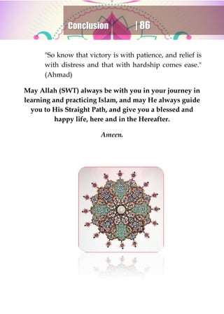 Conclusion | 86
"So know that victory is with patience, and relief is
with distress and that with hardship comes ease."
(Ahmad)
May Allah (SWT) always be with you in your journey in
learning and practicing Islam, and may He always guide
you to His Straight Path, and give you a blessed and
happy life, here and in the Hereafter.
Ameen.
 