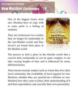 Practical Suggestions For New Muslims
New Muslims Challenges | 9
One of the biggest issues most
new Muslims have to cope with
at some point is a feeling of
isolation.
They are in-between two worlds;
they no longer fit comfortably in
the non-Muslim world and they
haven’t yet found their place in
the Muslim world.
The process to find a place in the Muslim world that a
convert feels comfortable in can be quite complex; it can
take varying lengths of time and is influenced by many
different factors.
These factors include matters such as where they live; their
local community; the availability of local support for new
Muslims; whether they are married (to a Muslim or non-
Muslim); how they came to Islam, their understanding of it
and their expectations; and crucially their own personality.
 