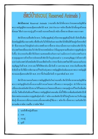 สัตวปาสงวน( Reserved Animals ) หมายถึง สัตวปาที่หายาก กําหนดตามบัญชีทาย
พระราชบัญญัติสงวนและคุมครองสัตวปา พ.ศ. 2503 จํานวน 9 ชนิด เปนสัตวปาเลี้ยงลูกดวยนม
ทั้งหมด ไดแก แรด กระซู กูปรี ควายปา ละองหรือละมั่ง สมัน เนื้อทราย เลียงผา และกวางผา

            สัตวปาสงวนเปนสัตวหายาก ,ใกลจะสูญพันธุ หรืออาจจะสูญพันธุไปแลว จึงจําเปนตอง
มีบทบัญญัติเขมงวดกวดขัน เพื่อปองกันไมใหเกิดอันตรายแกสัตวปาที่ยังมีชีวิตอยูหรือซากสัตว
ป า ซึ่ง อาจจะตกไปอยู ยั งต า งประเทศด ว ยการซื้ อขาย ต อ มาเมื่ อ สถานการณ ข องสัต ว ป าใน
ประเทศไทยเปลี่ยนแปลงไป สัตวปาหลายชนิดมีแนวโนมถูกคุกคามเสี่ยงตอการสูญพันธุมาก
ยิ่ ง ขึ้ น ประกอบกั บ เพื่ อ ให เ กิ ด ความสอดคล อ งกั บ ความร ว มมื อ ระหว า งประเทศในการ
ควบคุมดูแลการคาหรือการลักลอบคาสัตวปาในรูปแบบตาง ๆ ตามอนุสัญญาวาดวยการคา
ระหวางประเทศวาดวยชนิดสัตวปาและพืชปาหรือ CITES ซึ่งประเทศไทยไดรวมลงนามรับรอง
อนุสัญญาในป พ.ศ. 2518 และไดใหสัตยาบัน เมื่อวันที่ 21 มกราคม พ.ศ. 2526 นับเปนสมาชิก
ลําดับที่ 80 จึงไดมีการพิจารณาแกไขปรับปรุงพระราชบัญญัติฉบับเดิมและตราพระราชบัญญัติ
สงวนและคุมครองสัตวปา พ.ศ. 2535 ขึ้นใหมเมื่อวันที่ 19 กุมภาพันธ พ.ศ. 2535

         สัตวปาสงวนตามในพระราชบัญญัติฉบับใหม หมายถึง สัตวปาที่หายากตามบัญชีทาย
พระราชบั ญ ญั ติ ฉ บั บ นี้ แ ละตามที่ กํ า หนดโดยตราเป น พระราชกฤษฎี ก า ทํ า ให ส ามารถ
เปลี่ยนแปลงชนิดสัตวปาสงวนไดโดยสะดวกโดยออกเปนพระราชกฤษฎีกาแกไขหรือเพิ่มเติม
เทานั้น ไมตองถึงกับตองแกไขพระราชบัญญัติอยางของเดิม ทั้งนี้ไดมีการเพิ่มเติมชนิดสัตวปาที่
มีสภาพลอแหลมตอการสูญพันธุอยางยิ่ง 7 ชนิด และตัดสัตวปาที่ไมอยูในสถานะใกลจะสูญ
พันธุ เนื่องจากการที่สามารถเพาะเลี้ยงขยายพันธุไดมาก 1 ชนิด คือ เนื้อทราย รวมกับสัตวปา
สงวนเดิม 8 ชนิด รวมเปน 15 ชนิด ไดแก

       1.   นกเจาฟาหญิงสิรินธร
       2.   แรด
       3.   กระซู
       4.   กูปรี
 