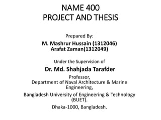 NAME 400
PROJECT AND THESIS
Prepared By:
M. Mashrur Hussain (1312046)
Arafat Zaman(1312049)
Under the Supervision of
Dr. Md. Shahjada Tarafder
Professor,
Department of Naval Architecture & Marine
Engineering,
Bangladesh University of Engineering & Technology
(BUET).
Dhaka-1000, Bangladesh.
 