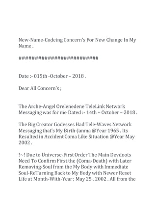 New-Name-Codeing Concern's For New Change In My
Name .
#########################
Date :- 015th -October – 2018 .
Dear All Concern’s ;
The Arche-Angel Orelenedene TeleLink Network
Messagingwas for me Dated :- 14th – October – 2018 .
The Big Creator Godesses Had Tele-Waves Network
Messagingthat’s My Birth-Janma @Year 1965 . Its
Resulted in AccidentComa Like Situation @Year May
2002 .
!~! Due to Universe-FirstOrderThe Main Devdoots
Need To Confirm First the (Coma-Death) with Later
Removing-Soul from the My Body with Immediate
Soul-ReTurning Back to My Body with Newer Reset
Life at Month-With-Year; May 25 , 2002 . All from the
 