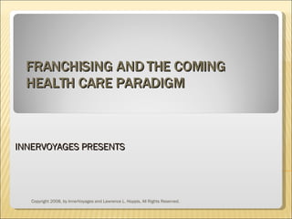 FRANCHISING AND THE COMING HEALTH CARE PARADIGM INNERVOYAGES PRESENTS Copyright 2008, by InnerVoyages and Lawrence L. Hoppis, All Rights Reserved. 