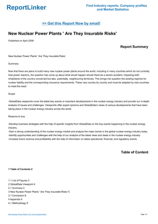 Find Industry reports, Company profiles
ReportLinker                                                                        and Market Statistics



                                              >> Get this Report Now by email!

New Nuclear Power Plants ' Are They Insurable Risks'
Published on April 2009

                                                                                                              Report Summary

New Nuclear Power Plants ' Are They Insurable Risks'


Summary


Now that there are plans to build many new nuclear power plants around the world, including in many countries which do not currently
host power reactors, the question has come up about what would happen should there be a severe accident, impacting both
inhabitants of the country concerned but also, potentially, neighbouring territories. This brings into question the existing regimes for
nuclear liability and the corresponding insurance requirements. These vary country by country and must be adapted by new countries
to meet the need.


Scope


-GlobalData viewpoints cover the latest key events or important developments in the nuclear energy industry and provide our in-depth
analysis of issues and challenges. Viewpoints offer expert opinions and GlobalData's views of various developments that have been
taking place in the nuclear energy industry across the world.


Reasons to buy


-Develop business strategies with the help of specific insights from GlobalData on the key events happening in the nuclear energy
industry.
-Gain a strong understanding of the nuclear energy market and analyze the major trends in the global nuclear energy industry today
-Identify opportunities and challenges with the help of our analysis of the latest news and deals in the nuclear energy industry
-Increase future revenue and profitability with the help of information on latest operational, financial, and regulatory events




                                                                                                               Table of Content



1 Table of Contents 2



1.1 List of Figures 3
2 GlobalData Viewpoint 4
2.1 Summary 4
3 New Nuclear Power Plants ' Are They Insurable Risks' 5
3.1 Conclusion 8
4 Appendix 9
4.1 Methodology 9



New Nuclear Power Plants ' Are They Insurable Risks'                                                                               Page 1/4
 