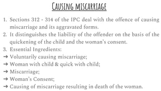 Causing miscarriage
1. Sections 312 - 314 of the IPC deal with the offence of causing
miscarriage and its aggravated forms.
2. It distinguishes the liability of the offender on the basis of the
quickening of the child and the woman’s consent.
3. Essential Ingredients:
➔ Voluntarily causing miscarriage;
➔ Woman with child & quick with child;
➔ Miscarriage;
➔ Woman’s Consent;
➔ Causing of miscarriage resulting in death of the woman.
 