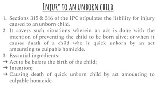 Injury to an unborn child
1. Sections 315 & 316 of the IPC stipulates the liability for injury
caused to an unborn child.
2. It covers such situations wherein an act is done with the
intention of preventing the child to be born alive; or when it
causes death of a child who is quick unborn by an act
amounting to culpable homicide.
3. Essential ingredients:
➔ Act to be before the birth of the child;
➔ Intention;
➔ Causing death of quick unborn child by act amounting to
culpable homicide.
 
