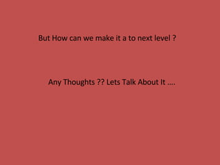 But How can we make it a to next level ?  Any Thoughts ?? Lets Talk About It …. 