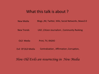 What this talk is about ?  New Media  Blogs ,IM, Twitter, Wiki, Social Networks ,News2.0 OLD  Media  Print, TV, RADIO UGC ,Citizen Journalism , Community Ranking  New Trends  Evil  Of OLD Media Centralization , Affirmation ,Corruption, How Old Evils are resurrecting in  New Media  
