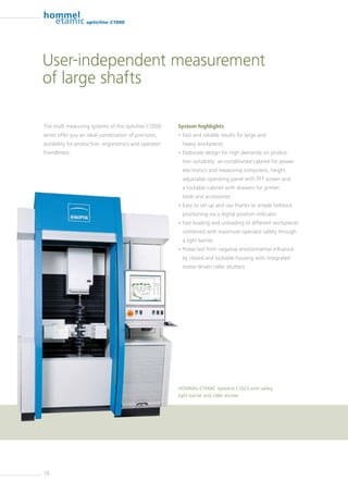 10
opticline C1000
The shaft measuring systems of the opticline C1000
series offer you an ideal combination of precision,
suitability for production, ergonomics and operator
friendliness.
System highlights
• Fast and reliable results for large and
heavy workpieces
• Elaborate design for high demands on produc-
tion suitability: air-conditioned cabinet for power
­electronics and measuring computers, height
adjustable operating panel with TFT screen and
a lockable cabinet with drawers for printer,
tools and ­accessories
• Easy to set up and use thanks to simple tailstock
positioning via a digital position indicator
• Fast loading and unloading of different workpieces
combined with maximum operator safety through
a light barrier
• Protected from negative environmental influence
by closed and lockable housing with integrated
motor-driven roller shutters
HOMMEL-ETAMIC opticline C1023 with safety
light barrier and roller shutter
User-independent measurement
of large shafts
 