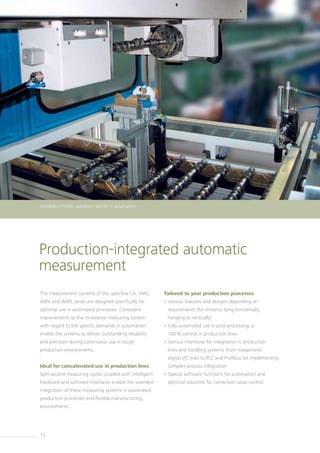12
opticline C300
Production-integrated automatic
measurement
The measurement systems of the opticline CA, VMS,
AMV and WMS series are designed specifically for
­optional use in automated processes. Consistent
improvements to the innovative measuring system
with regard to the specific demands in automation
enable the systems to deliver outstanding reliability
and precision during continuous use in tough
production environments.
Ideal for concatenated use in production lines
Split-second measuring cycles coupled with intelligent
hardware and software interfaces enable the seamless
integration of these measuring systems in automated
production processes and flexible manufacturing
­environments.
Tailored to your production processes
• Various features and designs depending on
­requirements (for instance lying horizontally,
hanging or vertically)
• Fully automated use in post-processing or
100% control in production lines
• Various interfaces for integration in production
lines and handling systems: from inexpensive
digital I/O lines to PLC and Profibus for implementing­
complex process integration
• Special software functions for automation and
­optional solutions for correction value control
HOMMEL-ETAMIC opticline CA610H in automation
 