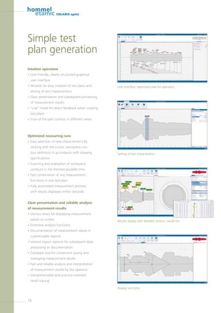 18
TOLARIS optic
Intuitive operation
• User-friendly, clearly structured graphical
user interface
• Wizards for easy creation of test plans and
setting of test characteristics
• Clear presentation and subsequent processing
of measurement results
• “Live” mode for direct feedback when creating
test plans
• Scan of the part contour in different views
Optimized measuring runs
• Easy selection of new characteristics by
­clicking with the cursor; workpiece con-
tour definition in accordance with drawing
­specifications
• Scanning and evaluation of workpiece
­contours in the shortest possible time
• Fast combination of any measurement
­functions in one test plan
• Fully automated measurement process
with results displayed within seconds
Clear presentation and reliable analysis
of measurement results
• Various views for displaying measurement
values on screen
• Extensive analysis functions
• Documentation of measurement values in
customizable reports
• Various export options for subsequent data
processing or documentation
• Database tool for convenient saving and
­managing measurement results
• Fast and reliable analysis and interpretation
of measurement results by the operator
• Comprehensible and practice-oriented
result tracing
Simple test
plan generation
User interface: optimized view for operators
Setting of test characteristics
Results display with detailed contour, results list
Display functions
 