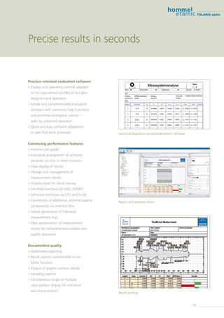 19
TOLARIS optic
Precise results in seconds
Practice-oriented evaluation software
• Display and operating controls adapted
to the requirement profiles of test plan
designers and ­operators
• Simple and comprehensible evaluation
software with numerous help functions
and error-free workpiece control –
even by untrained operators
• Quick and easy software adaptation
to specified work processes
Convincing performance features
• Intuitive user guide
• Individual arrangement of software
windows on one or more monitors
• Clear display of results
• Storage and management of
measurement results
• Analysis tools for result tracing
• Certified interfaces (Q-DAS, AQDEF)
• Software interfaces via CSV and Script
• Connection of additional, external gaging
­components via interface box
• Simple generation of individual
measurement logs
• Clear presentation of measurement
results for ­comprehensive analysis and
quality assurance
Documented quality
• Automated reporting
• Result reports customizable via an
Editor function
• Output of graphic contour details
• Sampling reports
• Simultaneous single or multiple
value pattern display for individual
test ­characteristics Result printing
Report and template editor
Statistical evaluation via optional statistic software
 