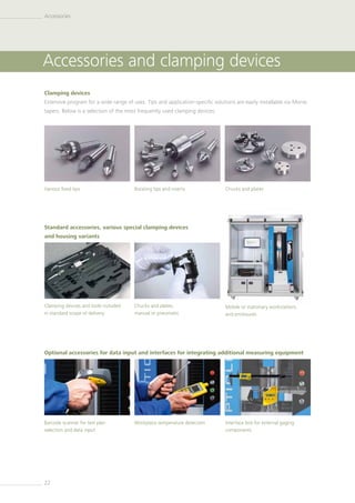22
Clamping devices
Extensive program for a wide range of uses. Tips and application-specific solutions are easily installable via Morse
tapers. Below is a selection of the most frequently used clamping devices:
Standard accessories, various special clamping devices
and housing variants
Optional accessories for data input and interfaces for integrating additional measuring equipment
Various fixed tips
Barcode scanner for test plan
selection and data input
Rotating tips and inserts
Clamping devices and tools included
in standard scope of delivery
Workpiece temperature detection
Chucks and plates
Mobile or stationary workstations
and enclosures
Interface box for external gaging
­components
Accessories and clamping devices
Accessories
Chucks and plates,
manual or ­pneumatic
 