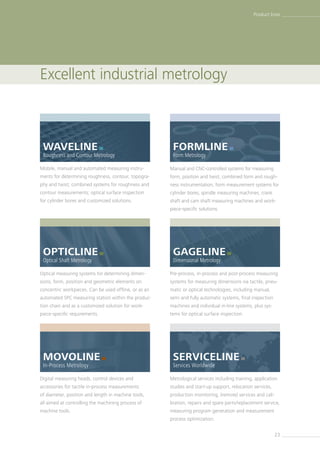 23
Excellent industrial metrology
Product lines
SERVICELINE 
Services Worldwide
WAVELINE 
Roughness and Contour Metrology
Mobile, manual and automated measuring instru-
ments for determining roughness, contour, topogra-
phy and twist; combined systems for roughness and
contour measurements; optical surface inspection
for cylinder bores and customized solutions.
GAGELINE 
Dimensional Metrology
MOVOLINE 
In-Process Metrology
FORMLINE 
Form Metrology
OPTICLINE 
Optical Shaft Metrology
Manual and CNC-controlled systems for measuring
form, position and twist, combined form and rough-
ness instrumentation, form measurement systems for
cylinder bores, spindle ­measuring machines, crank
shaft and cam shaft measur­ing machines and work-
piece-specific solutions.
Pre-process, in-process and post-process measuring
systems for measuring dimensions via tactile, pneu-
matic or optical technologies, including manual,
semi and fully automatic systems, final inspection
machines and individual in-line systems, plus sys-
tems for optical surface inspection.
Digital measuring heads, control devices and
­accessories for tactile in-process measurements
of diameter, position and length in machine tools,
all aimed at controlling the machining process of
machine tools.
Metrological services including training, application
studies and start-up support, relocation services,
production monitoring, (remote) services and cali-
bration, repairs and spare parts/­replacement service,
measuring program generation and measurement
process optimization.
Optical measuring systems for determining dimen-
sions, form, position and geometric elements on
concentric workpieces. Can be used offline, or as an
automated SPC measuring station within the produc-
tion chain and as a customized solution for work-
piece-specific requirements.
 
