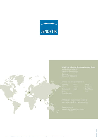 Copyright © JENOPTIK Industrial Metrology Germany GmbH. All rights reserved. Subject to change without notice. The photos may show options and are not legally binding.
1006436504/2016
Affiliates and representation worldwide:
www.jenoptik.com/metrology
Please contact us:
metrology@jenoptik.com
Close to you. Group companies in:
Jenoptik Industrial Metrology Germany GmbH
Alte Tuttlinger Straße 20
78056 VS-Schwenningen
Germany
Phone +49 7720 602-0
Germany
France
Switzerland
Spain
Czech Republic
USA
Mexico
Brazil
China
Singapore
South Korea
India
 