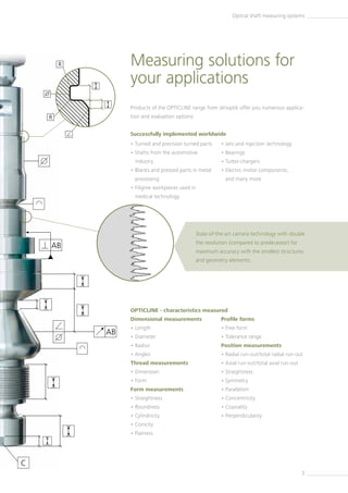 C
AB
R
R
AB
3
• Turned and precision turned parts
• Shafts from the automotive
industry
• Blanks and pressed parts in metal
processing
• Filigree workpieces used in
­medical technology
• Jets and injection technology
• Bearings
• Turbo-chargers
• Electric motor components,
and many more
Measuring solutions for
your applications
Products of the OPTICLINE range from Jenoptik offer you numerous applica-
tion and evaluation options:
Successfully implemented worldwide
Dimensional measurements
• Length
• Diameter
• Radius
• Angles
Thread measurements
• Dimension
• Form
Form measurements
• Straightness
• Roundness
• Cylindricity
• Conicity
• Flatness
Profile forms
• Free form
• Tolerance range
Position measurements
• Radial run-out/total radial run-out
• Axial run-out/total axial run-out
• Straightness
• Symmetry
• Parallelism
• Concentricity
• Coaxiality
• Perpendicularity
Optical shaft measuring systems
State-of-the-art camera technology with double
the resolution (compared to predecessor) for
maximum accuracy with the smallest structures
and geometry elements.
OPTICLINE - characteristics measured
 