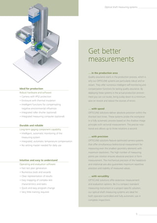 5
Optical shaft measuring systems
… in the production area
Quality assurance starts in the production process, which is
why our OPTICLINE systems are particularly robust and re-
sistant. They offer numerous intelligent self-monitoring and
compensation functions for lasting quality assurance. By
deploying these systems in the actual production environ-
ment you can cut routes, bring outlay down to a minimum,
save on rework and reduce the sources of errors.
… with speed
OPTICLINE solutions deliver absolute precision within the
shortest test times. These systems probe the workpiece
in a fully automatic process based on the shadow image
principle with vectorial measurement. The precise rota-
tional axis allows up to three rotations a second.
… with precision
OPTICLINE solutions feature optimized camera systems
that offer simultaneous bidirectional measurement for
measuring even the smallest geometry elements with
maximum resolution. The high number of measuring
points per rotation ensures absolute precision in form
measurement. The mechanical precision of the headstock
and rotational axis also guarantees maximum repetitive
precision and stability of measured values.
… with versatility
OPTICLINE solutions offer extensive measurement
and evaluation options. Be it a compact standard
measuring instrument or a project-specific solution,
our optical shaft measuring systems are ideal for
both operator-controlled and fully automatic use in
complete inspections.
Intuitive and easy to understand
Operating and evaluation software
• Fast test plan generation
• Numerous tools and wizards
• Clear representation of results
• Easy mapping of complex test
characteristics and tasks
• Quick and easy program change
• Very little training required
Ideal for production
Robust hardware and software
• Camera with IP52 protection
• Enclosure with thermal insulation
• Intelligent functions for compensating
negative environmental influences
• Integrated roller shutter (optional)
• Integrated measuring computer (optional)
Durable and reliable
Long-term gaging component capability
• Intelligent, automatic monitoring of the
measuring system
• Integrated, automatic temperature compensation
• No setting master needed for daily use
Get better
measurements
 