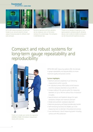 6
C200-C900
OPTICLINE shaft measuring systems offer the ultimate
in gauge repeatability and reproducibility to ensure
maximum quality and process control.
System highlights
• Optimum precision properties in µm delivering
measurements within seconds
• An individual camera offers bidirectional measure-
ment for workpiece diameters of up to 80 mm
• Unique scaling of the optical system for measuring
diameters of up to 140 mm without loss of resolution
or quality
• Special tailstock and headstock design for rapid
workpiece changes and maximum precision
• Simple and automatic workpiece alignment
• Real-time processing and fastest possible data transfer
• Self-monitoring functions for reliable use in the
measuring room or directly in the production process
• Low-maintenance, robust measuring system including
camera with IP52 protection
Compact and robust systems for
long-term gauge repeatability and
reproducibility
Thanks to its simple user control, the ergonomic
HOMMEL-ETAMIC C914 delivers measurement
results within seconds
OPTICLINE measuring systems are safe and
simple to use, and are suited to a broad
range of measuring tasks for different shaft
sizes and types.
Numerous geometry and form elements
can be measured, even on the broken
contours of a turbocharger. The workpiece
is held between tips.
Thanks to our decades of experience in de-
signing special, workpiece-specific clamping
devices, even small and smallest turned parts
can be measured with repetitive accuracy.
 