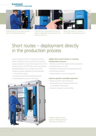 88
C200-C900
Using the system directly in the production process
makes it possible to achieve significant cost and time
savings compared to conventional measurements in the
measuring room. Our OPTICLINE systems are therefore
specially designed for use in tough environments:
• Maximum gauge repeatability and reproducibility
in the lower µm range
• Intuitive and user-friendly operating software
• Simple programming in just a few steps
Highly robust system thanks to numerous
compensation measures
• Hermetic and thermal insulation of key components
• Protected guides and scales
• Temperature compensation and supporting sensors
• Self-monitoring system
• Camera parking in secure home position
Ideal for operator-controlled inspections
• Widely accessible, open loading area
• Simple and fast shaft clamping between tips
for repeatable measurements
• Ergonomic design for simple handling
HOMMEL-ETAMIC C914 with
optional, mobile gage enclosure
for flexible use in production
Short routes – deployment directly
in the production process
Results view visible from a distance
for OK, NOK, warning limit and errors
Simple starting of measurements for fast and
operator-independent measuring results with
maximum ease of use
Simple loading of the measuring machine
thanks to fast tailstock adjustment
 