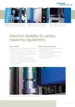 9
C200-C900
Maximum flexibility for various
measuring requirements
System highlights
• Use in the measuring room or production environment
• Different designs: on the instrument table as a seated
workstation, on a gauge stand as a standing work-
station or on a mobile gage enclosure as a complete
solution for flexible production
• Standing workstations for the production area
• Roller shutter to protect against dirt and adverse en-
vironmental conditions when the device is not being
used for measurements
Optional tactile probing system
• Tactile probing system for lengths, axial run-out,
flatness and perpendicularity
• Tactile measurements are seamlessly integrated
into the optical measurement run
• They complete the quality statements in a
single measurement run
Flexible holder via MK2 morse taper
for fast changing of the workpiece
Integrated light barrier to protect operators in
accordance with international safety standards
Integrated roller shutter to protect against
negative environmental influences (optional)
Optional tactile probing system for additional form measurements
 