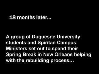 18 months later… A group of Duquesne University students and Spiritan Campus Ministers set out to spend their Spring Break in New Orleans helping with the rebuilding process… 