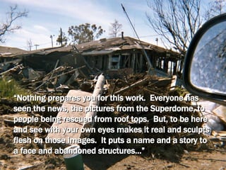 “ Nothing prepares you for this work.  Everyone has seen the news, the pictures from the Superdome, to people being rescued from roof tops.  But, to be here and see with your own eyes makes it real and sculpts flesh on those images.  It puts a name and a story to a face and abandoned structures…” 