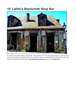 9. The Cocktail Tour
In a city full of booze and history, why not enjoy both simultaneously? Two hour walking tour includes plenty of
history and stories from guide and culinary historian Elizabeth Pearce, plus a Sazerac, a Hurricane, St. Charles
Hotel Punch, Praline liqueur and bottled water. www.thecocktailtour.com (photo by Gary J. Wood)
 