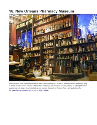 15. Mother-In-Law Lounge
Ernie K-Doe is famous for his No. 1 hit from the early ‘60s, "Mother-in-Law." In 1994, he opened his namesake
bar so that older, legendary New Orleans musicians would have a place to perform. Good times at the bar were
balanced with bad times: Ernie die in 2001, his wife, Antoinette, ran the bar until she died in 2009, then
Antoinette’s daughter, Betty Fox, ran the bar until it had to shut down in 2011. In the midst of all of the turnover,
Katrina flooded the bar. Luckily, the bar was reopened in 2014 by local jazz trumpeter Kermit Ruffins. The
music's great, there's food and drink, and the place has character. www.k-doe.com (photo by Infrogmation of
New Orleans)
 