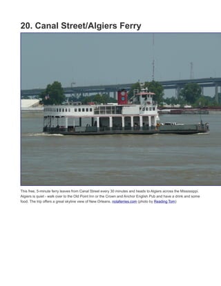 19. Degas House
French Impressionist Edgar Degas spent several months in New Orleans between 1872 and 1873 and stayed
in this historic house. There are two well-designed tours or the home: Breakfast and a Tour, and Bottles and
Brushes (have a drink and try your hand at painting like Degas). The home is also a bed and
breakfast. www.degashouse.com (photo by Infrogmation of New Orleans)
20. Canal Street/Algiers Ferry
This free, 5-minute ferry leaves from Canal Street every 30 minutes and heads to Algiers across the Mississippi.
Algiers is quiet - walk over to the Old Point Inn or the Crown and Anchor English Pub and have a drink and some
food. The trip offers a great skyline view of New Orleans. nolaferries.com (photo by Reading Tom)
21. Camellia Grill
 