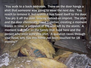 “ You walk to a back bedroom.  There on the door hangs a shirt that someone was going to wear the next day.  You reach to remove it, but realize it has fused itself to the door.  You pry it off the door, leaving behind an imprint.  The shirt and the door chemically fused together, creating a moment frozen in time, a snapshot of the scar left by the storm.  A moment to reflect on the family that lived here and the person who once wore this shirt.  A question races through your head, why has this home not been touched for 18 months?” 