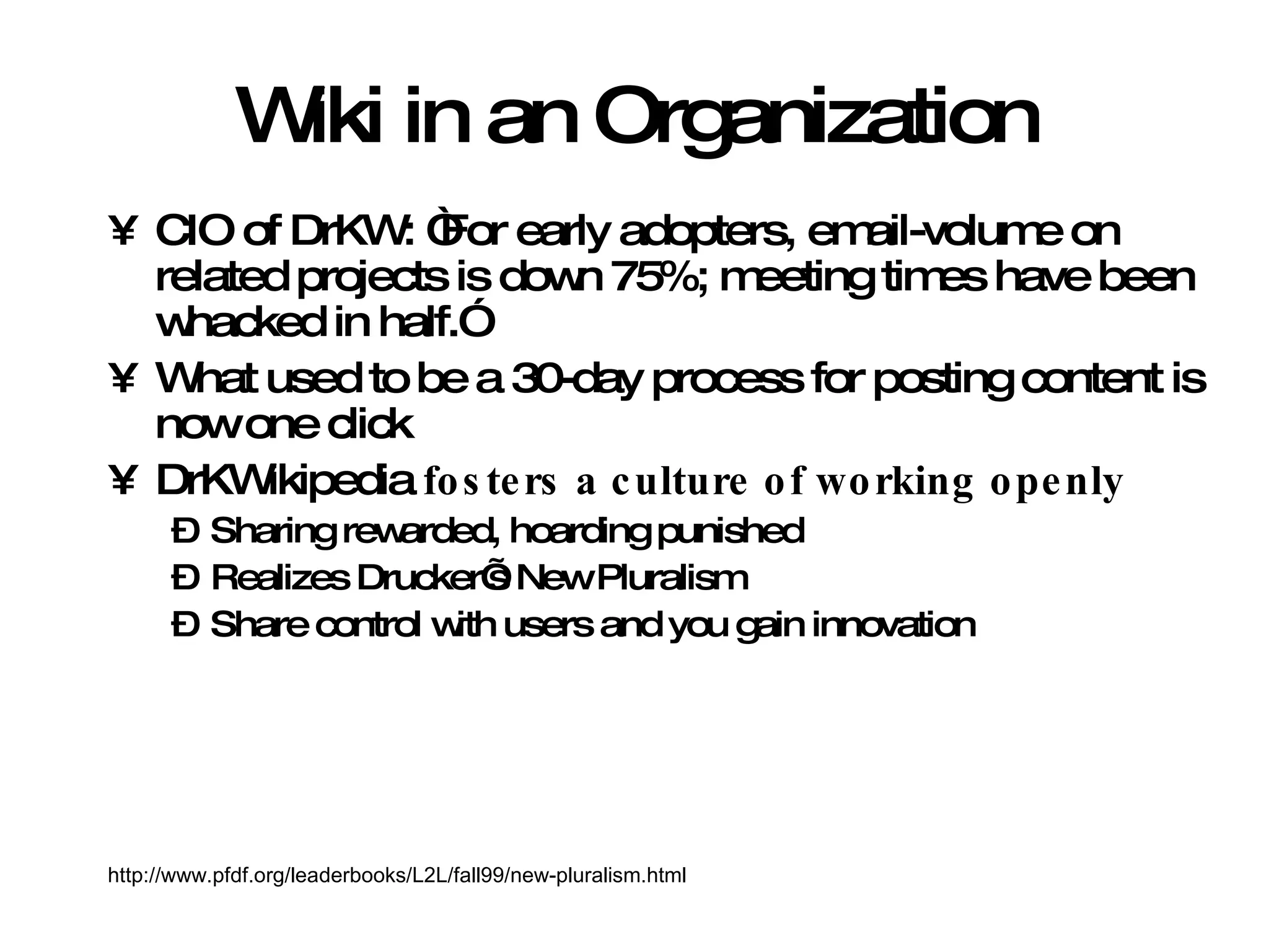 Wiki in an Organization CIO of DrKW: “For early adopters, email-volume on related projects is down 75%; meeting times have been whacked in half.” What used to be a 30-day process for posting content is now one click DrKWikipedia  fosters a culture of working openly Sharing rewarded, hoarding punished Realizes Drucker’s New Pluralism Share control with users and you gain innovation http://www.pfdf.org/leaderbooks/L2L/fall99/new-pluralism.html 