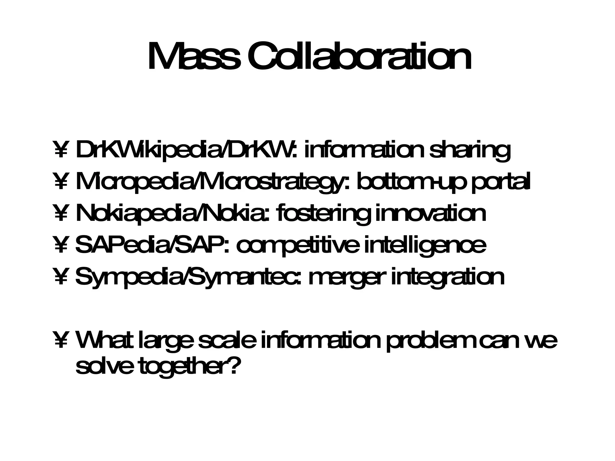 Mass Collaboration DrKWikipedia/DrKW: information sharing Micropedia/Microstrategy: bottom-up portal Nokiapedia/Nokia: fostering innovation SAPedia/SAP: competitive intelligence Sympedia/Symantec: merger integration What large scale information problem can we solve together? 