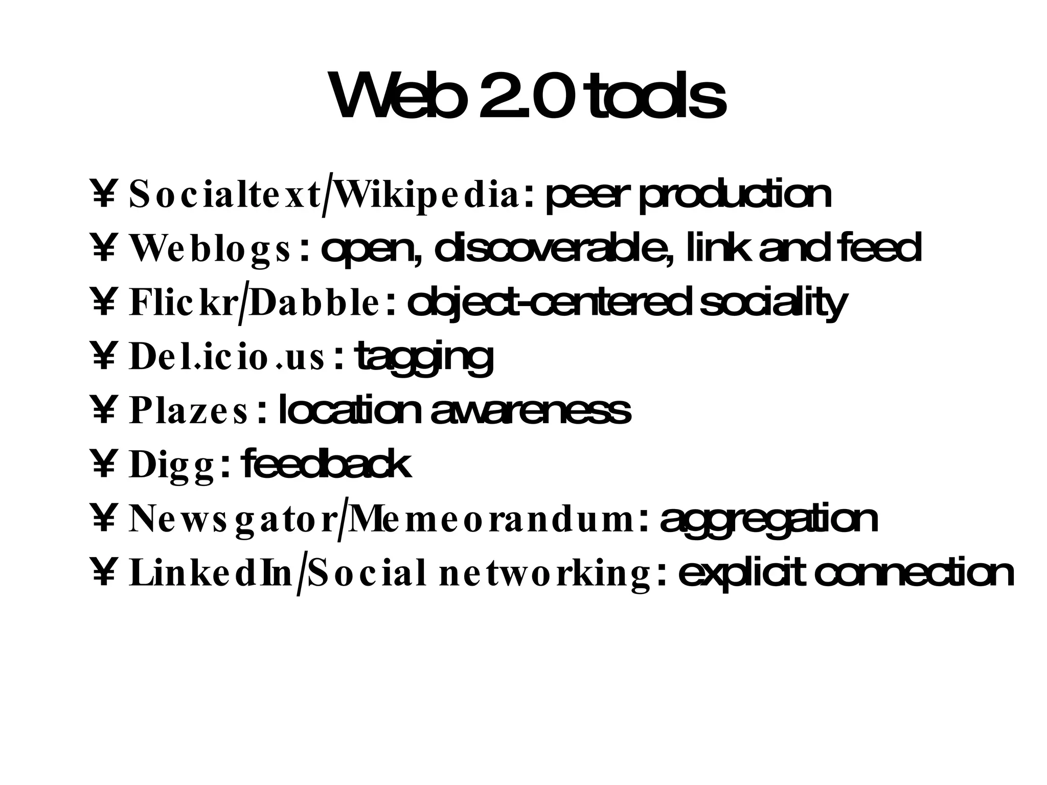 Web 2.0 tools Socialtext/Wikipedia : peer production Weblogs : open, discoverable, link and feed Flickr/Dabble : object-centered sociality Del.icio.us : tagging Plazes : location awareness Digg : feedback Newsgator/Memeorandum : aggregation LinkedIn/Social networking : explicit connection 