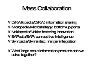 Mass Collaboration DrKWikipedia/DrKW: information sharing Micropedia/Microstrategy: bottom-up portal Nokiapedia/Nokia: fostering innovation SAPedia/SAP: competitive intelligence Sympedia/Symantec: merger integration What large scale information problem can we solve together? 
