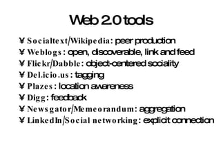 Web 2.0 tools Socialtext/Wikipedia : peer production Weblogs : open, discoverable, link and feed Flickr/Dabble : object-centered sociality Del.icio.us : tagging Plazes : location awareness Digg : feedback Newsgator/Memeorandum : aggregation LinkedIn/Social networking : explicit connection 