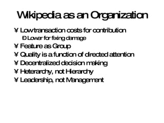 Wikipedia as an Organization Low transaction costs for contribution Lower for fixing damage Feature as Group Quality is a function of directed attention Decentralized decision making Heterarchy, not Hierarchy Leadership, not Management 