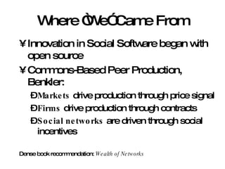 Where “We” Came From Innovation in Social Software began with open source Commons-Based Peer Production, Benkler: Markets  drive production through price signal Firms  drive production through contracts Social networks  are driven through social incentives Dense book recommendation:  Wealth of Networks 