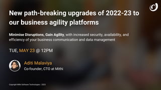 Aditi Malaviya
Co-founder, CTO at Mithi
Copyright Mithi Software Technologies | 2023
TUE, MAY 23 @ 12PM
New path-breaking upgrades of 2022-23 to
our business agility platforms
Minimise Disruptions, Gain Agility, with increased security, availability, and
efficiency of your business communication and data management
 