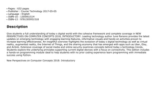 Pages : 632 pagesq
Publisher : Course Technology 2017-05-05q
Language : Englishq
ISBN-10 : 1305951514q
ISBN-13 : 9781305951518q
Description
Give students a full understanding of today s digital world with the cohesive framework and complete coverage in NEW
PERSPECTIVES ON COMPUTER CONCEPTS 2018, INTRODUCTORY. Leading technology author June Parsons provides the latest
updates on emerging technology with engaging learning features, informative visuals and hands-on activities proven to
increase learning effectiveness. An insightful overview highlights the evolution of today s digital technology as well as virtual
reality, augmented reality, the Internet of Things, and the sharing economy that has emerged with apps such as Uber, Etsy,
and Airbnb. Extensive coverage of social media and online security examines concepts behind today s technology trends.
Students explore the underlying principles supporting current digital devices with a focus on connectivity. This edition includes
a hands-on programming module ideal to help students with no prior coding experience learn programming with immediate
success using Python.
New Perspectives on Computer Concepts 2018: Introductory
 