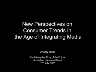 New Perspectives on  Consumer Trends in  the Age of Integrating Media Christy Dena Publishing the Story of the Future Australian Literature Board 17 th  July 2007 