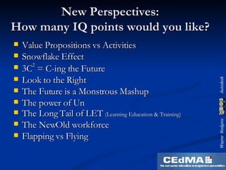 New Perspectives: How many IQ points would you like? Value Propositions vs Activities Snowflake Effect 3C 2  = C-ing the Future Look to the Right The Future is a Monstrous Mashup The power of Un The Long Tail of LET  (Learning Education & Training) The NewOld workforce Flapping vs Flying 