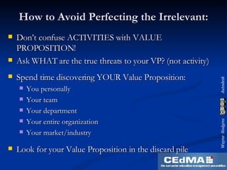 How to Avoid Perfecting the Irrelevant: Don’t confuse ACTIVITIES with VALUE PROPOSITION! Ask WHAT are the true threats to your VP? (not activity) Spend time discovering YOUR Value Proposition: You personally Your team Your department Your entire organization Your market/industry Look for your Value Proposition in the discard pile 