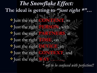 The Snowflake Effect: The ideal is getting to  “just right *”… Just the right  CONTENT , to Just the right  PERSON , with Just the right  PARTNERS , at Just the right  TIME , on Just the right  DEVICE , in Just the right  CONTEXT , and Just the right  WAY  ……… * not to be confused with perfection!! 