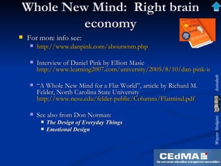 Whole New Mind:  Right brain economy For more info see: http://www.danpink.com/aboutwnm.php   Interview of Daniel Pink by Elliott Masie  http://www.learning2007.com/university/2005/8/10/dan-pink-interview-a-whole-mind-audio-podcast-text-transcript-new.html “ A Whole New Mind for a Flat World”, article by Richard M. Felder, North Carolina State University  http://www.ncsu.edu/felder-public/Columns/Flatmind.pdf   See also from Don Norman: The Design of Everyday Things Emotional Design 
