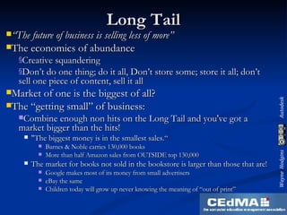Long Tail “ The future of business is selling less of more” The economics of abundance Creative squandering Don’t do one thing; do it all, Don’t store some; store it all; don’t sell one piece of content, sell it all Market of one is the biggest of all? The “getting small” of business: Combine enough non hits on the Long Tail and you've got a market bigger than the hits! "The biggest money is in the smallest sales.“ Barnes & Noble carries 130,000 books More than half Amazon sales from OUTSIDE top 130,000 The market for books not sold in the bookstore is larger than those that are! Google makes most of its money from small advertisers eBay the same Children today will grow up never knowing the meaning of “out of print” 