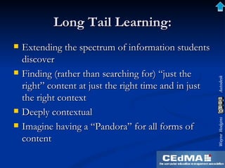 Long Tail Learning: Extending the spectrum of information students discover Finding (rather than searching for) “just the right” content at just the right time and in just the right context Deeply contextual Imagine having a “Pandora” for all forms of content 