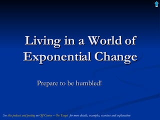 Living in a World of Exponential Change Prepare to be humbled! See  this podcast and posting  on  Off Course – On Target   for more details, examples, exercises and explanation 