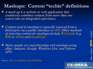 Mashups:  Current “techie” definitions A mash up is a website or web application that  seamlessly combines content from more than one  source into an integrated experience. Content used in mashups is typically sourced from a third party via a public interface or  API . Other methods of sourcing content for mashups include  Web feeds  (e.g.  RSS  or  Atom ) and  JavaScript . Many people are experimenting with mashups using eBay, Amazon, Google, Windows Live, and Yahoos APIs. Source:  http://en.wikipedia.org/wiki/Mashup 