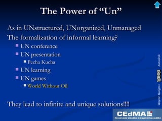 The Power of “Un” As in UNstructured, UNorganized, Unmanaged The formalization of informal learning? UN conference UN presentation Pecha Kucha UN learning UN games World Without Oil They lead to infinite and unique solutions!!!! 